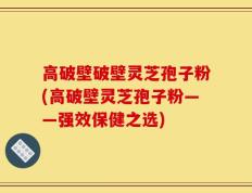 高破壁破壁灵芝孢子粉(高破壁灵芝孢子粉——强效保健之选)