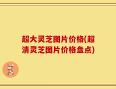 超大灵芝图片价格(超清灵芝图片价格盘点)