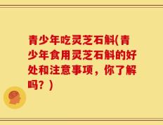 青少年吃灵芝石斛(青少年食用灵芝石斛的好处和注意事项，你了解吗？)