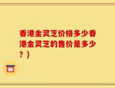 香港金灵芝价格多少香港金灵芝的售价是多少？)