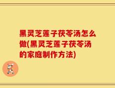 黑灵芝莲子茯苓汤怎么做(黑灵芝莲子茯苓汤的家庭制作方法)