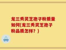 龙三秀灵芝孢子粉质量如何(龙三秀灵芝孢子粉品质怎样？)