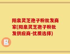 阳泉灵芝孢子粉批发商家(阳泉灵芝孢子粉批发供应商-优质选择)