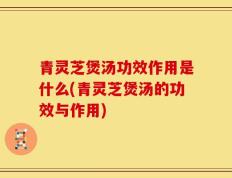 青灵芝煲汤功效作用是什么(青灵芝煲汤的功效与作用)