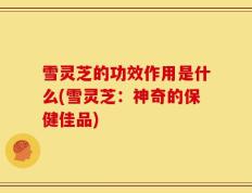 雪灵芝的功效作用是什么(雪灵芝：神奇的保健佳品)
