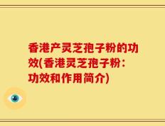 香港产灵芝孢子粉的功效(香港灵芝孢子粉：功效和作用简介)