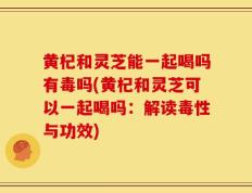 黄杞和灵芝能一起喝吗有毒吗(黄杞和灵芝可以一起喝吗：解读毒性与功效)