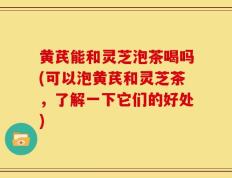 黄芪能和灵芝泡茶喝吗(可以泡黄芪和灵芝茶，了解一下它们的好处)