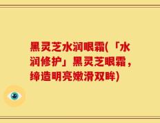 黑灵芝水润眼霜(「水润修护」黑灵芝眼霜，缔造明亮嫩滑双眸)