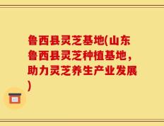鲁西县灵芝基地(山东鲁西县灵芝种植基地，助力灵芝养生产业发展)