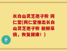 长白山灵芝孢子粉 同仁堂(同仁堂推出长白山灵芝孢子粉 新鲜采摘，恢复健康！)