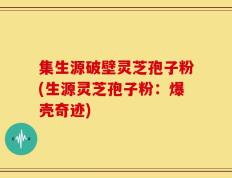 集生源破壁灵芝孢子粉(生源灵芝孢子粉：爆壳奇迹)