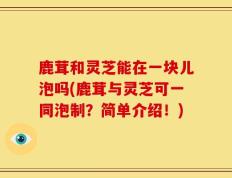鹿茸和灵芝能在一块儿泡吗(鹿茸与灵芝可一同泡制？简单介绍！)