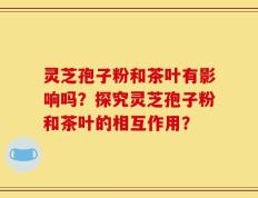 灵芝孢子粉和茶叶有影响吗？探究灵芝孢子粉和茶叶的相互作用？