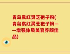 青岛袁红灵芝孢子粉(青岛袁红灵芝孢子粉——增强体质美容养颜佳品)