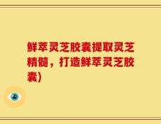 鲜萃灵芝胶囊提取灵芝精髓，打造鲜萃灵芝胶囊)