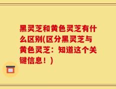 黑灵芝和黄色灵芝有什么区别(区分黑灵芝与黄色灵芝：知道这个关键信息！)