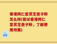 香港同仁堂灵芝孢子粉怎么样(尝试香港同仁堂灵芝孢子粉，了解使用效果)