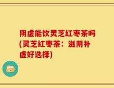 阴虚能饮灵芝红枣茶吗(灵芝红枣茶：滋阴补虚好选择)
