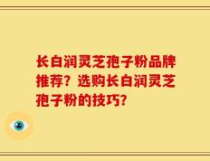 长白润灵芝孢子粉品牌推荐？选购长白润灵芝孢子粉的技巧？