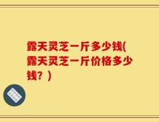 露天灵芝一斤多少钱(露天灵芝一斤价格多少钱？)