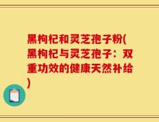 黑枸杞和灵芝孢子粉(黑枸杞与灵芝孢子：双重功效的健康天然补给)