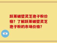 跃莱破壁灵芝孢子粉价格？了解跃莱破壁灵芝孢子粉的市场价格？