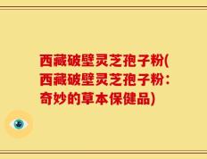 西藏破壁灵芝孢子粉(西藏破壁灵芝孢子粉：奇妙的草本保健品)
