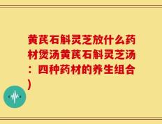 黄芪石斛灵芝放什么药材煲汤黄芪石斛灵芝汤：四种药材的养生组合)