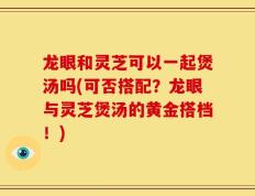 龙眼和灵芝可以一起煲汤吗(可否搭配？龙眼与灵芝煲汤的黄金搭档！)