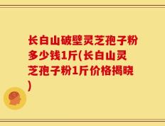 长白山破壁灵芝孢子粉多少钱1斤(长白山灵芝孢子粉1斤价格揭晓)
