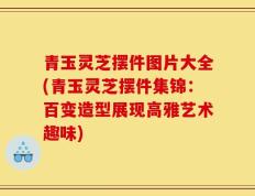 青玉灵芝摆件图片大全(青玉灵芝摆件集锦：百变造型展现高雅艺术趣味)