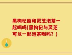 黑枸杞能和灵芝泡茶一起喝吗(黑枸杞与灵芝可以一起泡茶喝吗？)