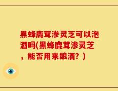 黑蜂鹿茸渗灵芝可以泡酒吗(黑蜂鹿茸渗灵芝，能否用来酿酒？)