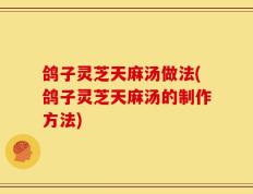 鸽子灵芝天麻汤做法(鸽子灵芝天麻汤的制作方法)