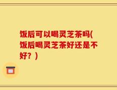 饭后可以喝灵芝茶吗(饭后喝灵芝茶好还是不好？)