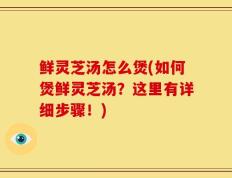 鲜灵芝汤怎么煲(如何煲鲜灵芝汤？这里有详细步骤！)