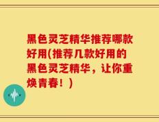 黑色灵芝精华推荐哪款好用(推荐几款好用的黑色灵芝精华，让你重焕青春！)