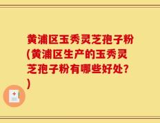 黄浦区玉秀灵芝孢子粉(黄浦区生产的玉秀灵芝孢子粉有哪些好处？)