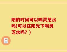 阳的时候可以喝灵芝水吗(可以在阳光下喝灵芝水吗？)
