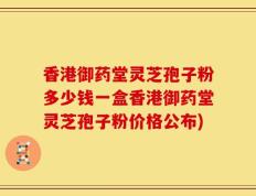 香港御药堂灵芝孢子粉多少钱一盒香港御药堂灵芝孢子粉价格公布)