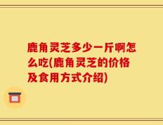 鹿角灵芝多少一斤啊怎么吃(鹿角灵芝的价格及食用方式介绍)