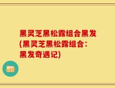 黑灵芝黑松露组合黑发(黑灵芝黑松露组合：黑发奇遇记)