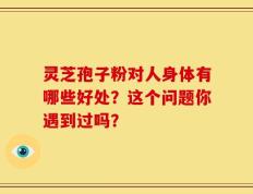 灵芝孢子粉对人身体有哪些好处？这个问题你遇到过吗？