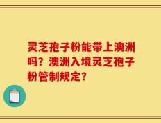 灵芝孢子粉能带上澳洲吗？澳洲入境灵芝孢子粉管制规定？