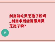 刮宫能吃灵芝孢子粉吗_刮宫术后能否服用灵芝孢子粉？
