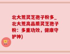 北大荒灵芝孢子粉多_北大荒高品质灵芝孢子粉：多重功效，健康守护神)