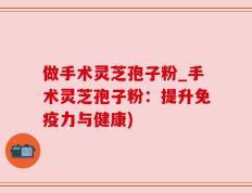 做手术灵芝孢子粉_手术灵芝孢子粉：提升免疫力与健康)