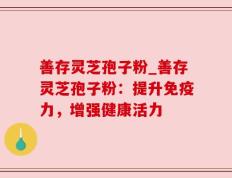 善存灵芝孢子粉_善存灵芝孢子粉：提升免疫力，增强健康活力