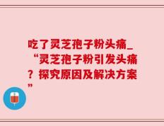 吃了灵芝孢子粉头痛_“灵芝孢子粉引发头痛？探究原因及解决方案”